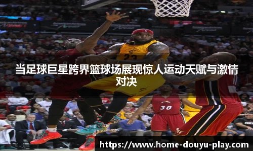 当足球巨星跨界篮球场展现惊人运动天赋与激情对决