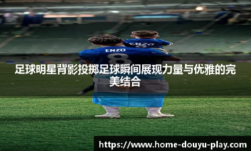 足球明星背影投掷足球瞬间展现力量与优雅的完美结合