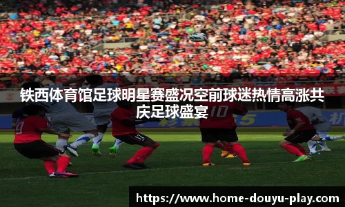 铁西体育馆足球明星赛盛况空前球迷热情高涨共庆足球盛宴